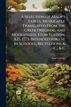 A Selection of Aesop's Fables Metrically Translated From the Greek Original and Modernised. Eton Edition A.D. 1773. Intended for use in Schools Recitations & C. & C