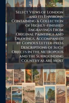 Select Views of London and its Environs; Containing a Collection of Highly-finished Engravings From Original Paintings and Drawings Accompanied by Copious Letter-press Descriptions of Such Objects in the Metropolis and the Surrounding Country as are Most