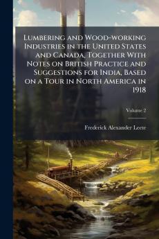 Lumbering and Wood-working Industries in the United States and Canada Together With Notes on British Practice and Suggestions for India Based on a Tour in North America in 1918; Volume 2