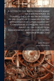 A Letter to the Right Honourable Sir John Newport in Consequence of his Proposition in the House of Commons for the Appointment of a Parliamentary Commission to Inquire Into the Abuses in the Collection Management and Conduct of the Revenue in Ireland