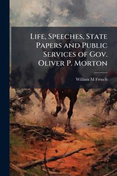 Life Speeches State Papers and Public Services of Gov. Oliver P. Morton