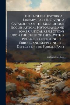 The English Historical Library Part II. Giving a Catalogue of the Most of our Ecclesiastical Historians and Some Critical Reflections Upon the Chief of Them. With a Preface Correcting the Errors and Supplying the Defects of the Former Part