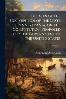 Debates of the Convention of the State of Pennsylvania on the Constitution Proposed for the Government of the United States; Volume 1