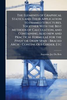 The Elements of Graphical Statics and Their Application to Framed Structures. Together With the Best Methods of Calculation and Containing Also new and Practical Formulae for the Pivot or Draw Span - Braced Arch - Continuous Girder Etc