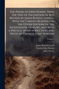 The Poems of John Donne From the Text of the Edition of 1633 Revised by James Russell Lowell. With the Various Readings of the Other Editions of the Seventeenth Century and With a Preface an Introduction and Notes by Charles Eliot Norton; Volume 2