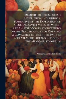 Memoirs of the Mexican Revolution; Including a Narrative of the Expedition of General Xavier Mina. To Which are Annexed Some Observations on the Practicability of Opening a Commerce Between the Pacific and Atlantic Oceans Through the Mexican Isthmus In