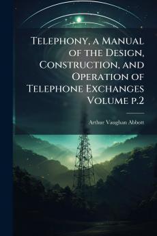 Telephony a Manual of the Design Construction and Operation of Telephone Exchanges Volume p.2