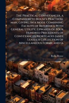 The Practical Conveyancer a Companion to Rouse's Practical man Giving in a Mode Combining Facility of Reference With General Utility Upwards of Four Hundred Precedents of Conveyances Mortgages [and] Leases; a Collection of Miscellaneous Forms; and (a
