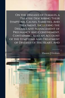 On the Diseases of Females a Treatise Describing Their Symptoms Causes Varieties And Treatment Including the Diseases And Management of Pregnancy And Confinement Containing Also an Account of the Symptoms And Treatment of Diseases of the Heart And