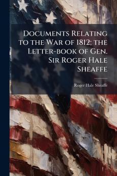 Documents Relating to the War of 1812; the Letter-book of Gen. Sir Roger Hale Sheaffe