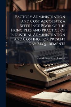Factory Administration and Cost Accounts; a Reference Book of the Principles and Practice of Industrial Administration and Costing for Present day Requirements