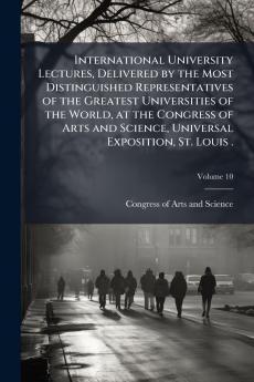 International University Lectures Delivered by the Most Distinguished Representatives of the Greatest Universities of the World at the Congress of Arts and Science Universal Exposition St. Louis .; Volume 10