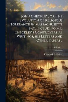 John Checkley; or The Evolution of Religious Tolerance in Massachusetts bay. Including Mr. Checkley's Controversial Writings; his Letters and Other Papers ..; Volume 1