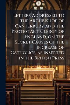 Letters Addressed to the Archbishop of Canterbury and the Protestant Clergy of England on the Secret Causes of the Increase of Catholics; as Inserted in the British Press