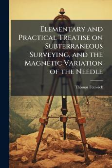 Elementary and Practical Treatise on Subterraneous Surveying and the Magnetic Variation of the Needle