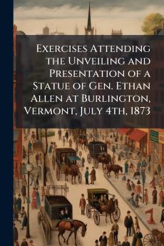 Exercises Attending the Unveiling and Presentation of a Statue of Gen. Ethan Allen at Burlington Vermont July 4th 1873
