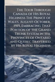 The Tour Through Canada of His Royal Highness The Prince of Wales August-October 1919 Embracing That Portion of the Grand Trunk System in the Provinces of Ontario and Quebec Traversed by His Royal Highness