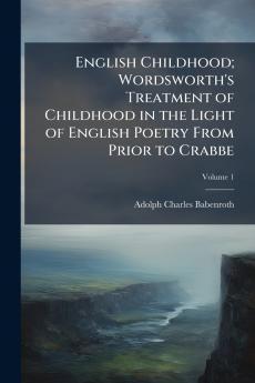 English Childhood; Wordsworth's Treatment of Childhood in the Light of English Poetry From Prior to Crabbe; Volume 1