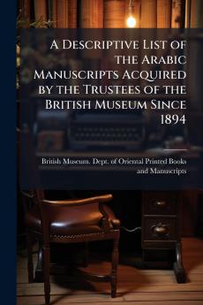 A Descriptive List of the Arabic Manuscripts Acquired by the Trustees of the British Museum Since 1894