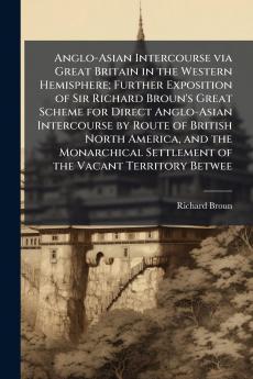 Anglo-Asian Intercourse via Great Britain in the Western Hemisphere; Further Exposition of Sir Richard Broun's Great Scheme for Direct Anglo-Asian Intercourse by Route of British North America and the Monarchical Settlement of the Vacant Territory Betwee