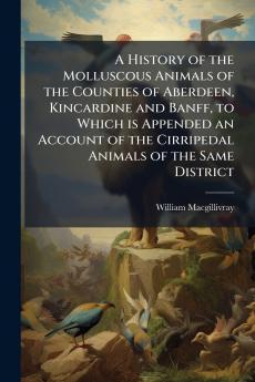 A History of the Molluscous Animals of the Counties of Aberdeen Kincardine and Banff to Which is Appended an Account of the Cirripedal Animals of the Same District