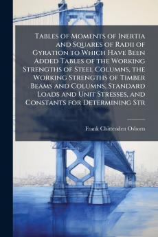 Tables of Moments of Inertia and Squares of Radii of Gyration to Which Have Been Added Tables of the Working Strengths of Steel Columns the Working Strengths of Timber Beams and Columns Standard Loads and Unit Stresses and Constants for Determining Str
