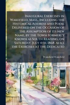 Inaugural Exercises in Wakefield Mass. Including the Historical Address and Poem Delivered on the Occasion of the Assumption of its new Name by the Town Formerly Known as South Reading on Saturday July 4th 1868; Also the Exercises at the Dedicatio
