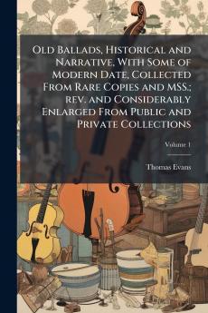 Old Ballads Historical and Narrative With Some of Modern Date Collected From Rare Copies and MSS.; rev. and Considerably Enlarged From Public and Private Collections; Volume 1