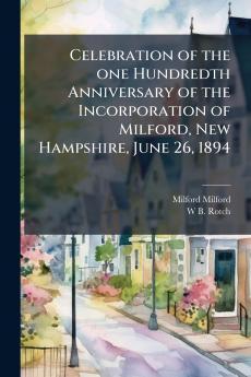 Celebration of the one Hundredth Anniversary of the Incorporation of Milford New Hampshire June 26 1894