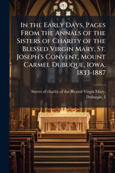 In the Early Days Pages From the Annals of the Sisters of Charity of the Blessed Virgin Mary St. Joseph's Convent Mount Carmel Dubuque Iowa 1833-1887