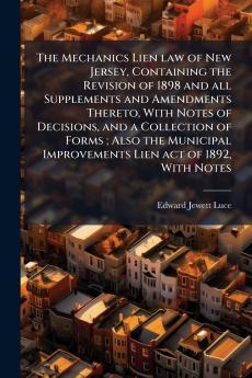 The Mechanics Lien law of New Jersey Containing the Revision of 1898 and all Supplements and Amendments Thereto With Notes of Decisions and a Collection of Forms ; Also the Municipal Improvements Lien act of 1892 With Notes