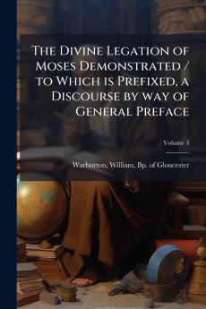 The Divine Legation of Moses Demonstrated / to Which is Prefixed a Discourse by way of General Preface