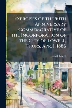 Exercises of the 50th Anniversary Commemorative of the Incorporation of the City of Lowell Thurs. Apr. 1 1886