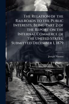 The Relation of the Railroads to the Public Interests; Being Part 2 of the Report on the Internal Commerce of the United States Submitted December 1 1879
