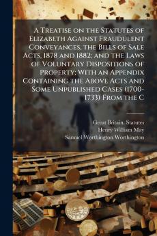 A Treatise on the Statutes of Elizabeth Against Fraudulent Conveyances the Bills of Sale Acts 1878 and 1882; and the Laws of Voluntary Dispositions of Property; With an Appendix Containing the Above Acts and Some Unpublished Cases (1700-1733) From the C