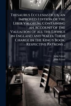 Thesaurus Ecclesiasticus an Improved Edition of the Liber Valorum Containing an Account of the Valuation of all the Livings in England and Wales Their Charge in the King's Book Respective Patrons ..