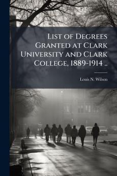 List of Degrees Granted at Clark University and Clark College 1889-1914 ..