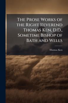 The Prose Works of the Right Reverend Thomas Ken D.D. Sometime Bishop of Bath and Wells