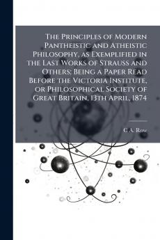 The Principles of Modern Pantheistic and Atheistic Philosophy as Exemplified in the Last Works of Strauss and Others; Being a Paper Read Before the Victoria Institute or Philosophical Society of Great Britain 13th April 1874