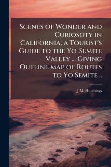 Scenes of Wonder and Curiosoty in California; a Tourist's Guide to the Yo-Semite Valley ... Giving Outline map of Routes to Yo Semite ..