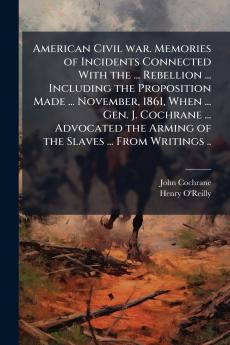 American Civil war. Memories of Incidents Connected With the ... Rebellion ... Including the Proposition Made ... November 1861 When ... Gen. J. Cochrane ... Advocated the Arming of the Slaves ... From Writings ..