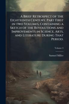 A Brief Retrospect of the Eighteenth Century. Part First in two Volumes Containing a Sketch of the Revolutions and Improvements in Science Arts and Literature During That Period.; Volume 3