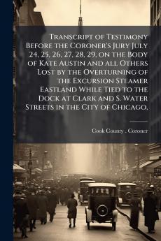 Transcript of Testimony Before the Coroner's Jury July 24 25 26 27 28 29 on the Body of Kate Austin and all Others Lost by the Overturning of the Excursion Steamer Eastland While Tied to the Dock at Clark and S. Water Streets in the City of Chicago
