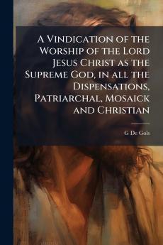 A Vindication of the Worship of the Lord Jesus Christ as the Supreme God in all the Dispensations Patriarchal Mosaick and Christian