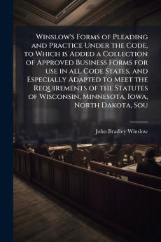 Winslow's Forms of Pleading and Practice Under the Code to Which is Added a Collection of Approved Business Forms for use in all Code States and Especially Adapted to Meet the Requirements of the Statutes of Wisconsin Minnesota Iowa North Dakota Sou