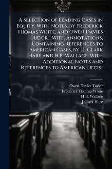 A Selection of Leading Cases in Equity With Notes. by Frederick Thomas White and Owen Davies Tudor... With Annotations Containing References to American Cases by J.I. Clark Hare and H.B. Wallace. With Additional Notes and References to American Decisi