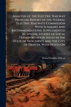 Analysis of the Electric Railway Problem; Report of the Federal Electric Railways Commission With Summary and Recommendations Supplemented by Special Studies of Local Transportation Issues in the State of New Jersey and the City of Denver With Notes On