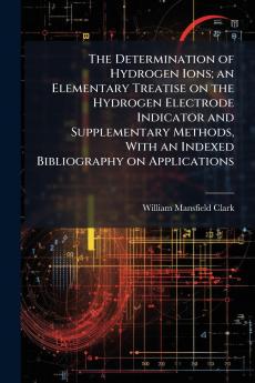 The Determination of Hydrogen Ions; an Elementary Treatise on the Hydrogen Electrode Indicator and Supplementary Methods With an Indexed Bibliography on Applications