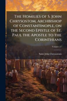 The Homilies of S. John Chrysostom Archbishop of Constantinople on the Second Epistle of St. Paul the Apostle to the Corinthians; Volume 27