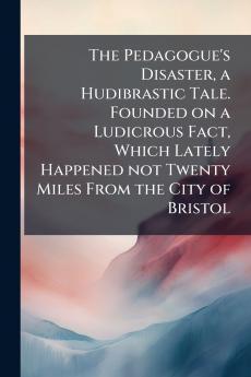 The Pedagogue's Disaster a Hudibrastic Tale. Founded on a Ludicrous Fact Which Lately Happened not Twenty Miles From the City of Bristol